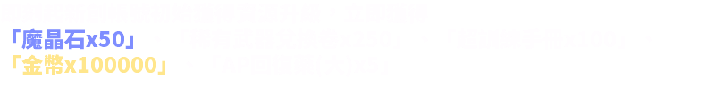 即刻起新創帳號初始獲得資源升級，立即獲得 「魔晶石x50」、「稀有武器兌換卷x250」、「超訓練手冊x100」、 「金幣x100000」、「AP回復藥(大)x5」